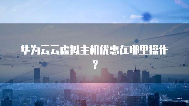 华为云云虚拟主机优惠在哪里操作?