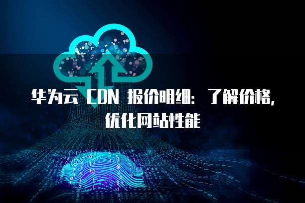 华为云 CDN 报价明细:了解价格,优化网站性能