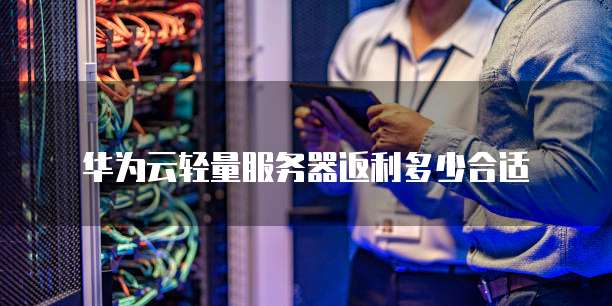 华为云轻量服务器返利多少合适