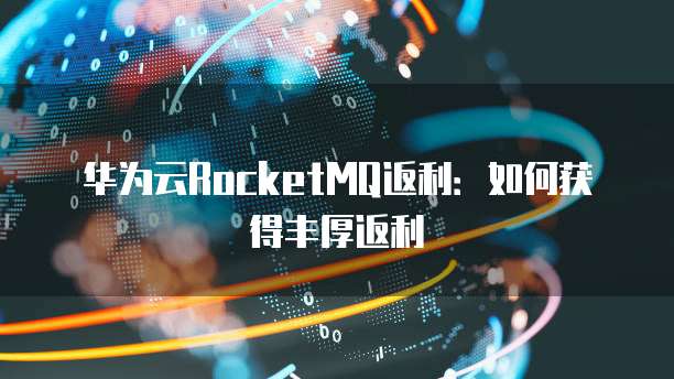 华为云RocketMQ返利:如何获得丰厚返利