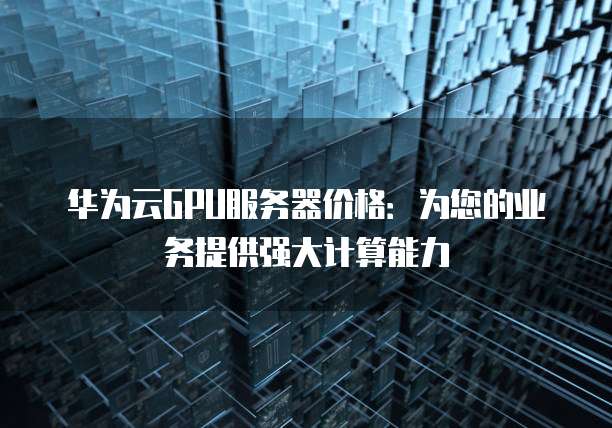 华为云GPU服务器价格：为您的业务提供强大计算能力