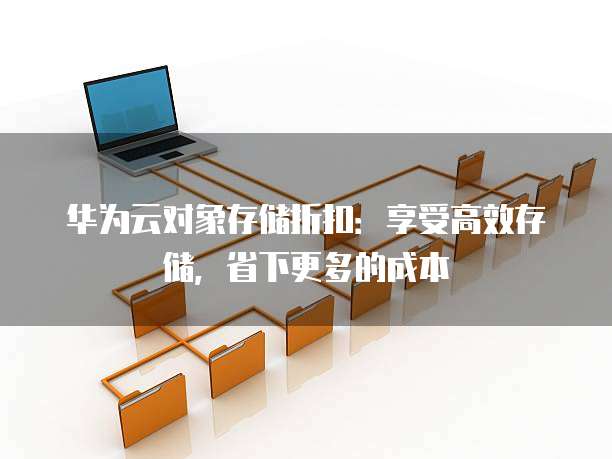 华为云对象存储折扣:享受高效存储,省下更多的成本