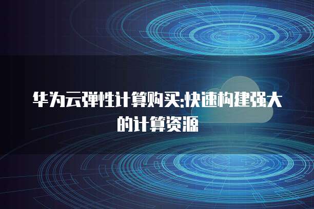 华为云弹性计算购买:快速构建强大的计算资源