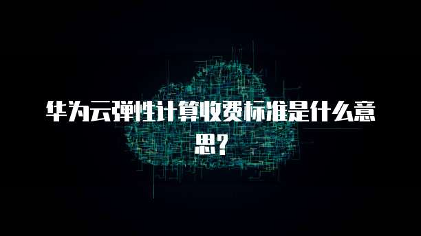 华为云弹性计算收费标准是什么意思?
