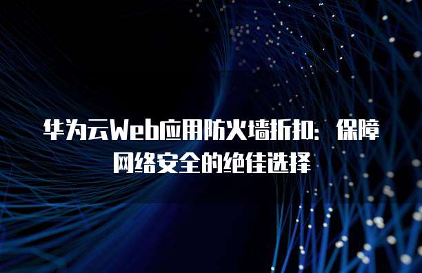 华为云Web应用防火墙折扣：保障网络安全的绝佳选择