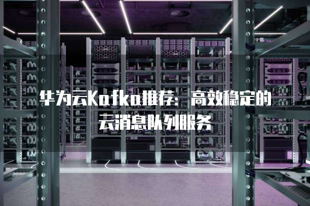 华为云Kafka推荐:高效稳定的云消息队列服务