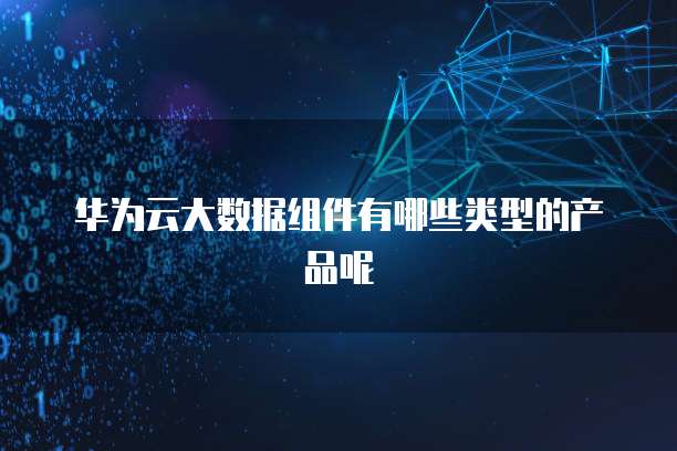 华为云大数据组件有哪些类型的产品呢