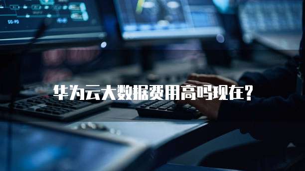 华为云大数据费用高吗现在?