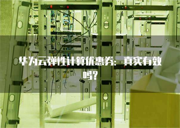 华为云弹性计算优惠券:真实有效吗?