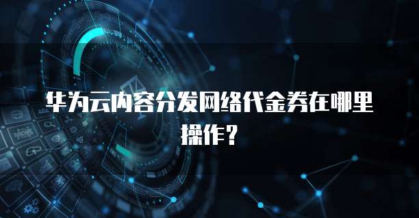华为云内容分发网络代金券在哪里操作?