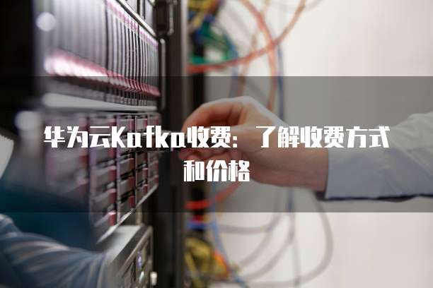 华为云Kafka收费:了解收费方式和价格