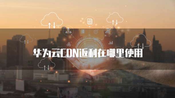 华为云CDN返利在哪里使用