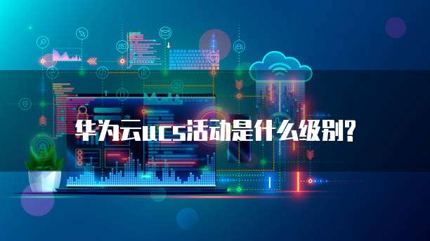 华为云ucs活动是什么级别?