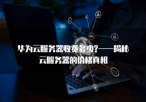 华为云服务器收费多少?——揭秘云服务器的价格真相