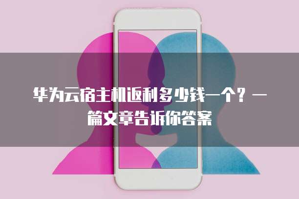 华为云宿主机返利多少钱一个?一篇文章告诉你答案