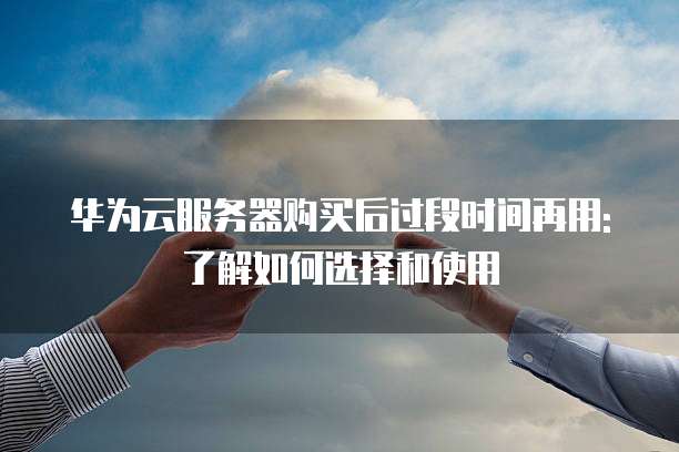 华为云服务器购买后过段时间再用:了解如何选择和使用