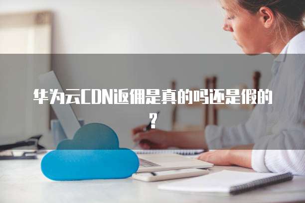 华为云CDN返佣是真的吗还是假的?