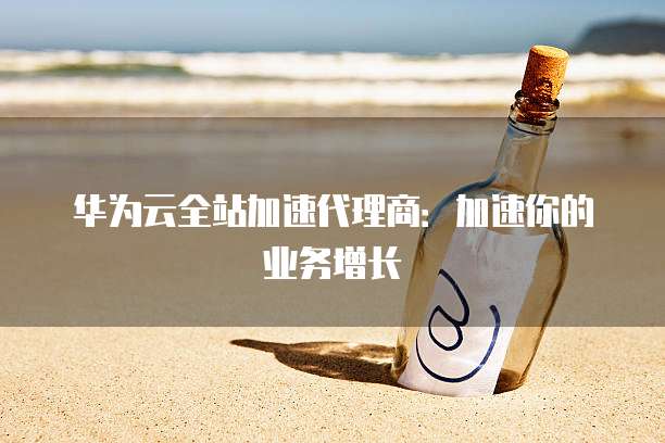 华为云全站加速代理商:加速你的业务增长