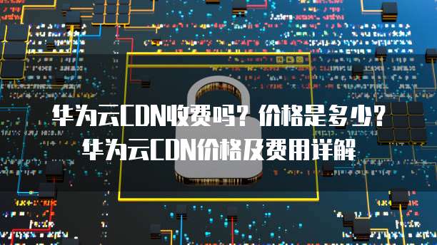 华为云CDN收费吗?价格是多少?华为云CDN价格及费用详解