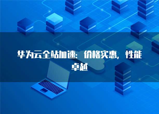 华为云全站加速:价格实惠,性能卓越