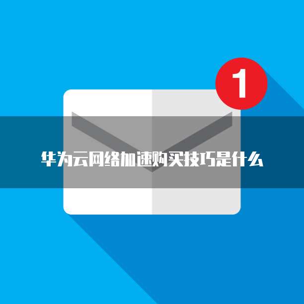 华为云网络加速购买技巧是什么