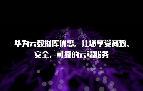 华为云数据库优惠,让您享受高效、安全、可靠的云端服务