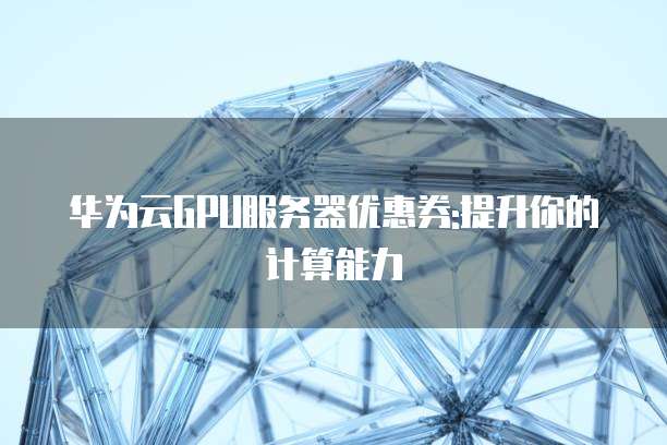 华为云GPU服务器优惠券:提升你的计算能力