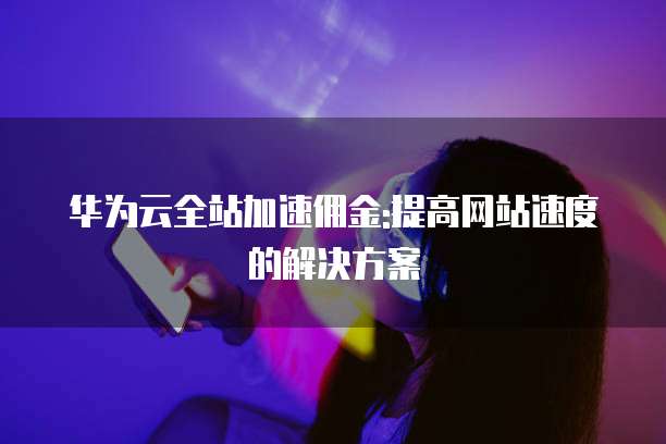 华为云全站加速佣金:提高网站速度的解决方案