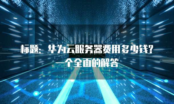 标题:华为云服务器费用多少钱?一个全面的解答