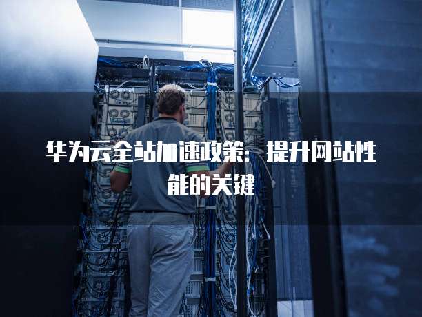华为云全站加速政策:提升网站性能的关键