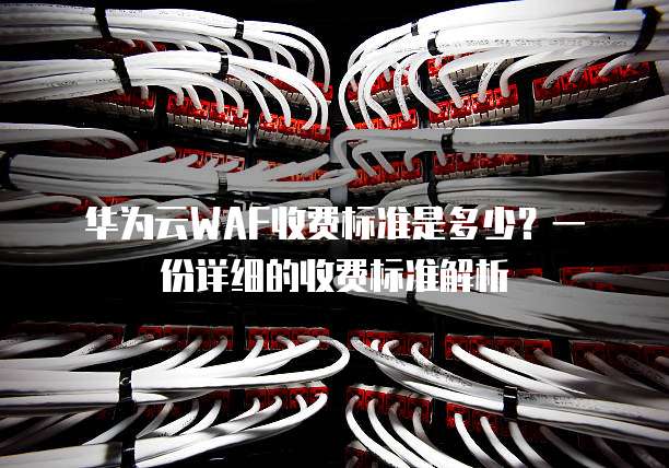 华为云WAF收费标准是多少?一份详细的收费标准解析