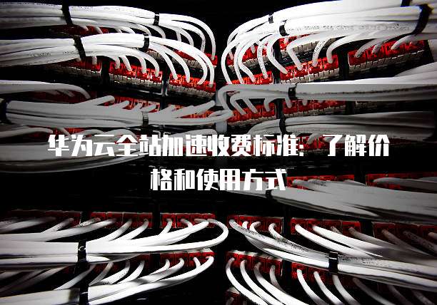 华为云全站加速收费标准：了解价格和使用方式