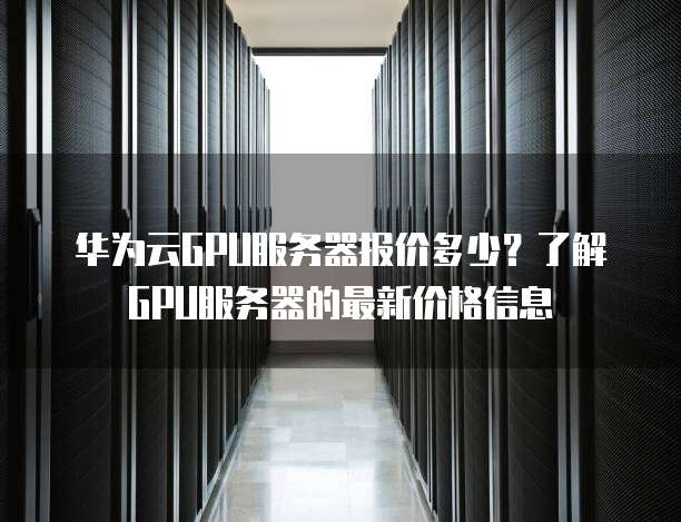华为云GPU服务器报价多少?了解GPU服务器的最新价格信息