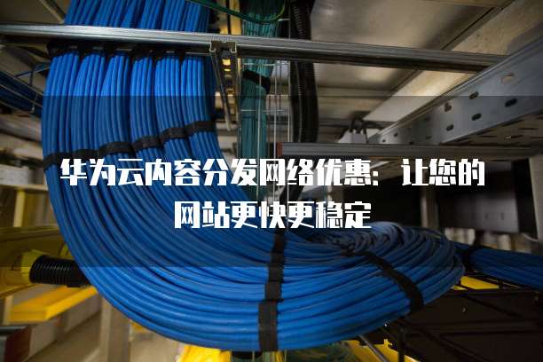 华为云内容分发网络优惠:让您的网站更快更稳定