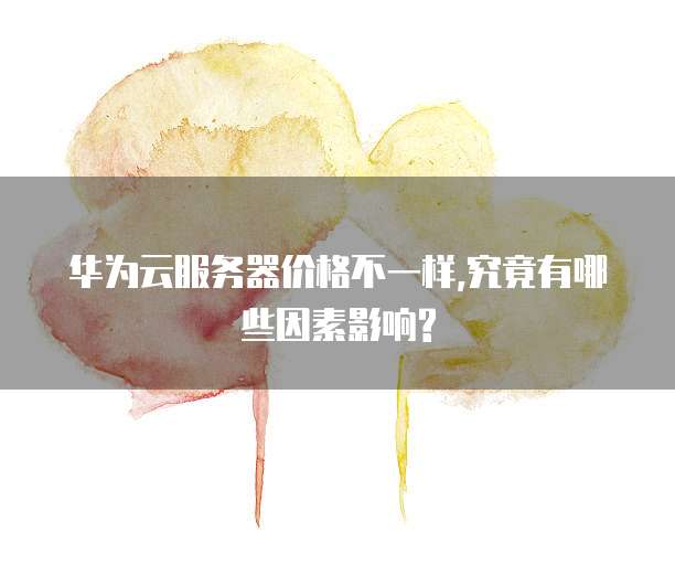 华为云服务器价格不一样,究竟有哪些因素影响?