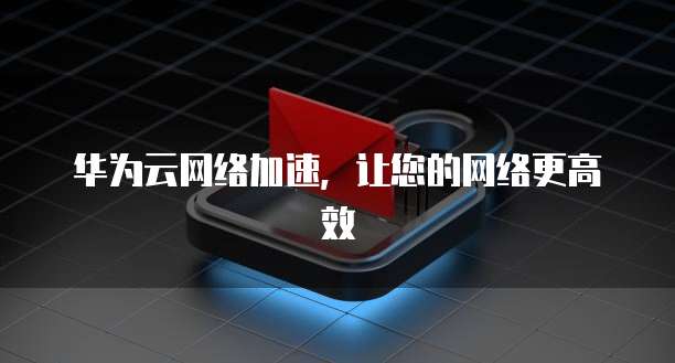 华为云网络加速,让您的网络更高效