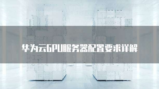 华为云GPU服务器配置要求详解