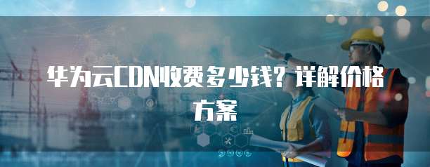 华为云CDN收费多少钱?详解价格方案