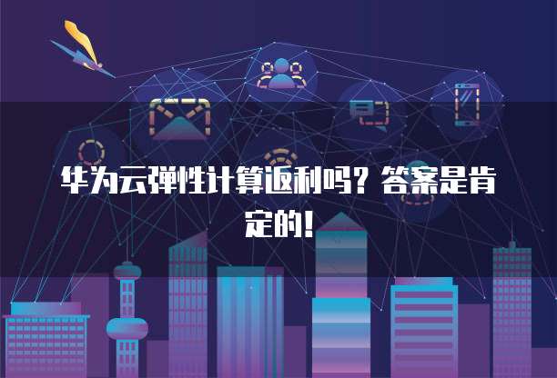 华为云弹性计算返利吗？答案是肯定的！
