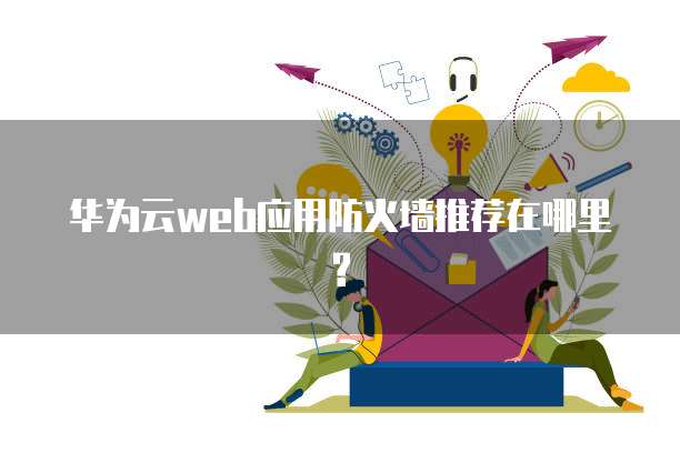 华为云web应用防火墙推荐在哪里?