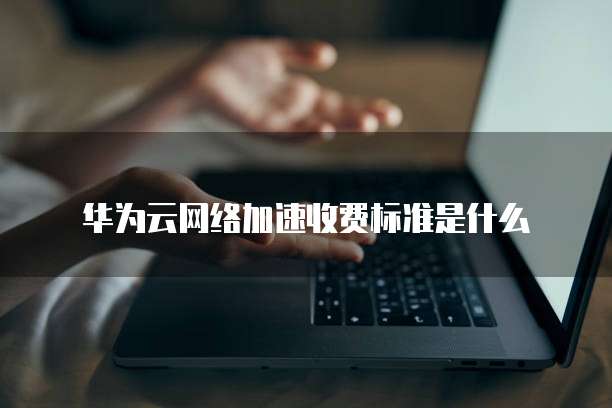 华为云网络加速收费标准是什么