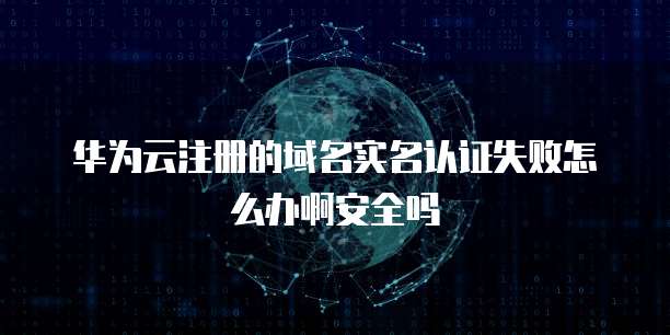 华为云注册的域名实名认证失败怎么办啊安全吗