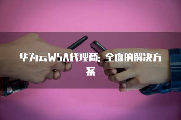 华为云WSA代理商: 全面的解决方案