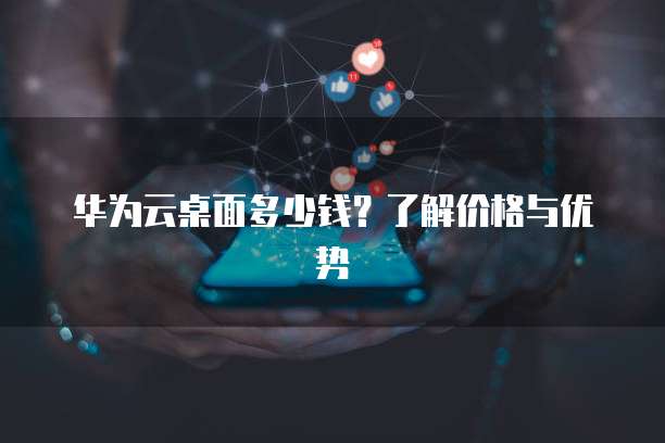 华为云桌面多少钱?了解价格与优势