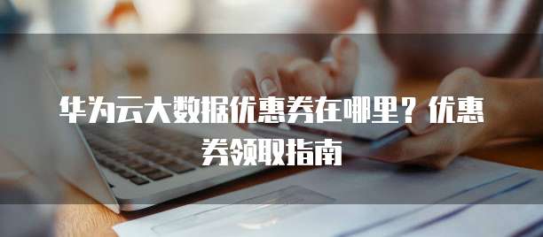 华为云大数据优惠券在哪里?优惠券领取指南