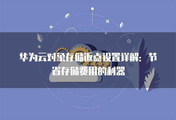 华为云对象存储返点设置详解:节省存储费用的利器