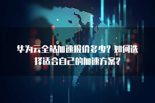 华为云全站加速报价多少?如何选择适合自己的加速方案?