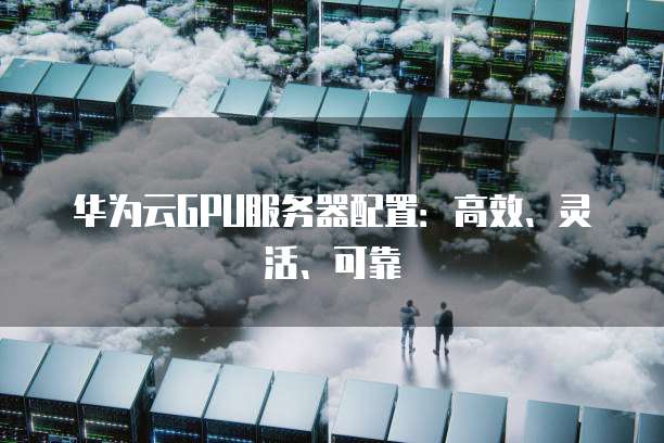 华为云GPU服务器配置:高效、灵活、可靠