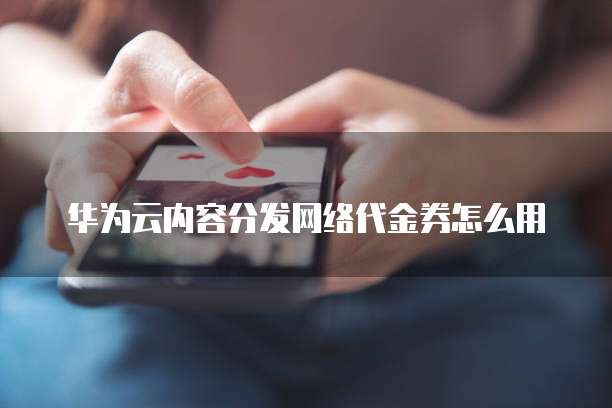 华为云内容分发网络代金券怎么用