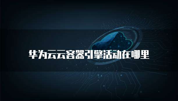 华为云云容器引擎活动在哪里